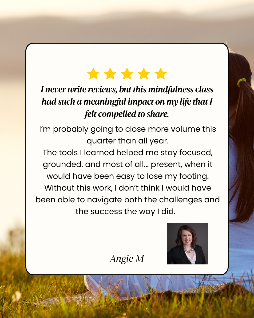 Testimonial from Angie M. — I never write reviews, but this mindfulness class had such a meaningful impact on my life